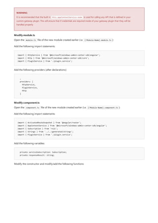 WARNING
Modify module.ts
import { HttpService } from '@microsoft/windows-admin-center-sdk/angular';
import { Http } from '@microsoft/windows-admin-center-sdk/core';
import { PluginService } from './plugin.service';
,
providers: [
HttpService,
PluginService,
Http
]
Modify component.ts
import { ActivatedRouteSnapshot } from '@angular/router';
import { AppContextService } from '@microsoft/windows-admin-center-sdk/angular';
import { Subscription } from 'rxjs';
import { Strings } from '../../generated/strings';
import { PluginService } from './plugin.service';
private serviceSubscription: Subscription;
private responseResult: string;
It is recommended that the built in this.appContextService.node is used for calling any API that is defined in your
custom gateway plugin. This will ensure that if credentials are required inside of your gateway plugin that they will be
handled properly.
Open the module.ts file of the new module created earlier (i.e. {!Module-Name}.module.ts ):
Add the following import statements:
Add the following providers (after declarations):
Open the component.ts file of the new module created earlier (i.e. {!Module-Name}.component.ts ):
Add the following import statements:
Add the following variables:
Modify the constructor and modify/add the following functions:
 