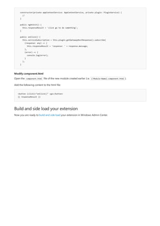 constructor(private appContextService: AppContextService, private plugin: PluginService) {
//
}
public ngOnInit() {
this.responseResult = 'click go to do something';
}
public onClick() {
this.serviceSubscription = this.plugin.getGatewayRestResponse().subscribe(
(response: any) => {
this.responseResult = 'response: ' + response.message;
},
(error) => {
console.log(error);
}
);
}
Modify component.html
<button (click)="onClick()" >go</button>
{{ responseResult }}
Build and side load your extension
Open the component.html file of the new module created earlier (i.e. {!Module-Name}.component.html ):
Add the following content to the html file:
Now you are ready to build and side load your extension in Windows Admin Center.
 