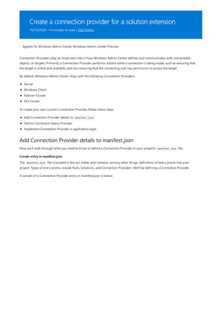 Create a connection provider for a solution extension
10/19/2020 • 9 minutes to read • Edit Online
Add Connection Provider details to manifest.json
Create entry in manifest.json
Applies To: Windows Admin Center, Windows Admin Center Preview
Connection Providers play an important role in how Windows Admin Center defines and communicates with connectable
objects, or targets. Primarily, a Connection Provider performs actions while a connection is being made, such as ensuring that
the target is online and available, and also ensuring that the connecting user has permission to access the target.
By default, Windows Admin Center ships with the following Connection Providers:
Server
Windows Client
Failover Cluster
HCI Cluster
To create your own custom Connection Provider, follow these steps:
Add Connection Provider details to manifest.json
Define Connection Status Provider
Implement Connection Provider in application layer
Now we'll walk through what you need to know to define a Connection Provider in your project's manifest.json file.
The manifest.json file is located in the src folder and contains, among other things, definitions of entry points into your
project. Types of entry points include Tools, Solutions, and Connection Providers. We'll be defining a Connection Provider.
A sample of a Connection Provider entry in manifest.json is below:
 