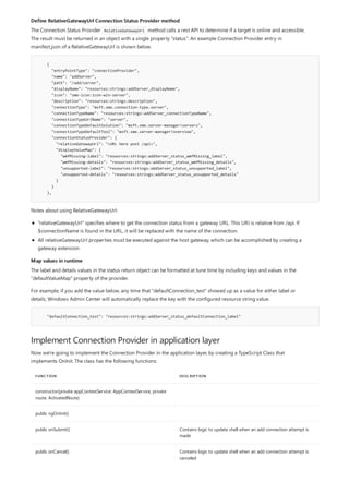 Define RelativeGatewayUrl Connection Status Provider method
{
"entryPointType": "connectionProvider",
"name": "addServer",
"path": "/add/server",
"displayName": "resources:strings:addServer_displayName",
"icon": "sme-icon:icon-win-server",
"description": "resources:strings:description",
"connectionType": "msft.sme.connection-type.server",
"connectionTypeName": "resources:strings:addServer_connectionTypeName",
"connectionTypeUrlName": "server",
"connectionTypeDefaultSolution": "msft.sme.server-manager!servers",
"connectionTypeDefaultTool": "msft.sme.server-manager!overview",
"connectionStatusProvider": {
"relativeGatewayUrl": "<URL here post /api>",
"displayValueMap": {
"wmfMissing-label": "resources:strings:addServer_status_wmfMissing_label",
"wmfMissing-details": "resources:strings:addServer_status_wmfMissing_details",
"unsupported-label": "resources:strings:addServer_status_unsupported_label",
"unsupported-details": "resources:strings:addServer_status_unsupported_details"
}
}
},
Map values in runtime
"defaultConnection_test": "resources:strings:addServer_status_defaultConnection_label"
Implement Connection Provider in application layer
FUNCTION DESCRIPTION
constructor(private appContextService: AppContextService, private
route: ActivatedRoute)
public ngOnInit()
public onSubmit() Contains logic to update shell when an add connection attempt is
made
public onCancel() Contains logic to update shell when an add connection attempt is
canceled
The Connection Status Provider RelativeGatewayUrl method calls a rest API to determine if a target is online and accessible.
The result must be returned in an object with a single property "status". An example Connection Provider entry in
manifest.json of a RelativeGatewayUrl is shown below.
Notes about using RelativeGatewayUrl:
"relativeGatewayUrl" specifies where to get the connection status from a gateway URL. This URI is relative from /api. If
$connectionName is found in the URL, it will be replaced with the name of the connection.
All relativeGatewayUrl properties must be executed against the host gateway, which can be accomplished by creating a
gateway extension
The label and details values in the status return object can be formatted at tune time by including keys and values in the
"defaultValueMap" property of the provider.
For example, if you add the value below, any time that "defaultConnection_test" showed up as a value for either label or
details, Windows Admin Center will automatically replace the key with the configured resource string value.
Now we're going to implement the Connection Provider in the application layer, by creating a TypeScript Class that
implements OnInit. The class has the following functions:
 