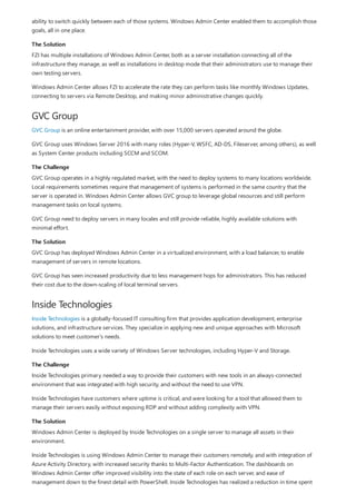 The Solution
GVC Group
The Challenge
The Solution
Inside Technologies
The Challenge
The Solution
ability to switch quickly between each of those systems. Windows Admin Center enabled them to accomplish those
goals, all in one place.
FZI has multiple installations of Windows Admin Center, both as a server installation connecting all of the
infrastructure they manage, as well as installations in desktop mode that their administrators use to manage their
own testing servers.
Windows Admin Center allows FZI to accelerate the rate they can perform tasks like monthly Windows Updates,
connecting to servers via Remote Desktop, and making minor administrative changes quickly.
GVC Group is an online entertainment provider, with over 15,000 servers operated around the globe.
GVC Group uses Windows Server 2016 with many roles (Hyper-V, WSFC, AD-DS, Fileserver, among others), as well
as System Center products including SCCM and SCOM.
GVC Group operates in a highly regulated market, with the need to deploy systems to many locations worldwide.
Local requirements sometimes require that management of systems is performed in the same country that the
server is operated in. Windows Admin Center allows GVC group to leverage global resources and still perform
management tasks on local systems.
GVC Group need to deploy servers in many locales and still provide reliable, highly available solutions with
minimal effort.
GVC Group has deployed Windows Admin Center in a virtualized environment, with a load balancer, to enable
management of servers in remote locations.
GVC Group has seen increased productivity due to less management hops for administrators. This has reduced
their cost due to the down-scaling of local terminal servers.
Inside Technologies is a globally-focused IT consulting firm that provides application development, enterprise
solutions, and infrastructure services. They specialize in applying new and unique approaches with Microsoft
solutions to meet customer's needs.
Inside Technologies uses a wide variety of Windows Server technologies, including Hyper-V and Storage.
Inside Technologies primary needed a way to provide their customers with new tools in an always-connected
environment that was integrated with high security, and without the need to use VPN.
Inside Technologies have customers where uptime is critical, and were looking for a tool that allowed them to
manage their servers easily without exposing RDP and without adding complexity with VPN.
Windows Admin Center is deployed by Inside Technologies on a single server to manage all assets in their
environment.
Inside Technologies is using Windows Admin Center to manage their customers remotely, and with integration of
Azure Activity Directory, with increased security thanks to Multi-Factor Authentication. The dashboards on
Windows Admin Center offer improved visibility into the state of each role on each server, and ease of
management down to the finest detail with PowerShell. Inside Technologies has realized a reduction in time spent
 