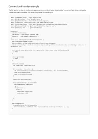 Connection Provider example
import { Component, OnInit } from '@angular/core';
import { ActivatedRoute } from '@angular/router';
import { AppContextService } from '@msft-sme/shell/angular';
import { Connection, ConnectionUtility } from '@msft-sme/shell/core';
import { EnvironmentModule } from '@msft-sme/shell/dist/core/manifest/environment-modules';
import { RpcUpdateData } from '@msft-sme/shell/dist/core/rpc/rpc-base';
import { Strings } from '../../generated/strings';
@Component({
selector: 'add-example',
templateUrl: './add-example.component.html',
styleUrls: ['./add-example.component.css']
})
export class AddExampleComponent implements OnInit {
public newConnectionName: string;
public strings = MsftSme.resourcesStrings<Strings>().SolutionExample;
private connectionType = 'msft.sme.connection-type.example'; // This needs to match the connectionTypes value used in
the manifest.json.
constructor(private appContextService: AppContextService, private route: ActivatedRoute) {
// TODO:
}
public ngOnInit() {
// TODO
}
public onSubmit() {
let connections: Connection[] = [];
let connection = <Connection> {
id: ConnectionUtility.createConnectionId(this.connectionType, this.newConnectionName),
type: this.connectionType,
name: this.newConnectionName
};
connections.push(connection);
this.appContextService.rpc.updateData(
EnvironmentModule.nameOfShell,
'##',
<RpcUpdateData> {
results: {
connections: connections,
credentials: null
}
}
);
}
public onCancel() {
this.appContextService.rpc.updateData(
EnvironmentModule.nameOfShell, '##', <RpcUpdateData>{ results: { connections: [] } });
}
}
The full TypeScript class for implementing a connection provider is below. Note that the "connectionType" string matches the
"connectionType as defined in the connection provider in manifest.json.
 