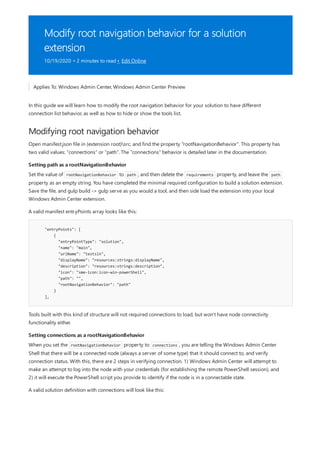 Modify root navigation behavior for a solution
extension
10/19/2020 • 2 minutes to read • Edit Online
Modifying root navigation behavior
Setting path as a rootNavigationBehavior
"entryPoints": [
{
"entryPointType": "solution",
"name": "main",
"urlName": "testsln",
"displayName": "resources:strings:displayName",
"description": "resources:strings:description",
"icon": "sme-icon:icon-win-powerShell",
"path": "",
"rootNavigationBehavior": "path"
}
],
Setting connections as a rootNavigationBehavior
Applies To: Windows Admin Center, Windows Admin Center Preview
In this guide we will learn how to modify the root navigation behavior for your solution to have different
connection list behavior, as well as how to hide or show the tools list.
Open manifest.json file in {extension root}src, and find the property "rootNavigationBehavior". This property has
two valid values: "connections" or "path". The "connections" behavior is detailed later in the documentation.
Set the value of rootNavigationBehavior to path , and then delete the requirements property, and leave the path
property as an empty string. You have completed the minimal required configuration to build a solution extension.
Save the file, and gulp build -> gulp serve as you would a tool, and then side load the extension into your local
Windows Admin Center extension.
A valid manifest entryPoints array looks like this:
Tools built with this kind of structure will not required connections to load, but won't have node connectivity
functionality either.
When you set the rootNavigationBehavior property to connections , you are telling the Windows Admin Center
Shell that there will be a connected node (always a server of some type) that it should connect to, and verify
connection status. With this, there are 2 steps in verifying connection. 1) Windows Admin Center will attempt to
make an attempt to log into the node with your credentials (for establishing the remote PowerShell session), and
2) it will execute the PowerShell script you provide to identify if the node is in a connectable state.
A valid solution definition with connections will look like this:
 