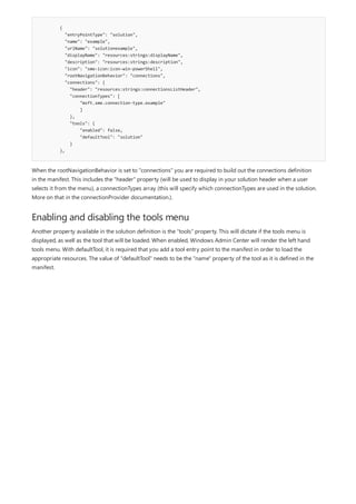 {
"entryPointType": "solution",
"name": "example",
"urlName": "solutionexample",
"displayName": "resources:strings:displayName",
"description": "resources:strings:description",
"icon": "sme-icon:icon-win-powerShell",
"rootNavigationBehavior": "connections",
"connections": {
"header": "resources:strings:connectionsListHeader",
"connectionTypes": [
"msft.sme.connection-type.example"
]
},
"tools": {
"enabled": false,
"defaultTool": "solution"
}
},
Enabling and disabling the tools menu
When the rootNavigationBehavior is set to "connections" you are required to build out the connections definition
in the manifest. This includes the "header" property (will be used to display in your solution header when a user
selects it from the menu), a connectionTypes array (this will specify which connectionTypes are used in the solution.
More on that in the connectionProvider documentation.).
Another property available in the solution definition is the "tools" property. This will dictate if the tools menu is
displayed, as well as the tool that will be loaded. When enabled, Windows Admin Center will render the left hand
tools menu. With defaultTool, it is required that you add a tool entry point to the manifest in order to load the
appropriate resources. The value of "defaultTool" needs to be the "name" property of the tool as it is defined in the
manifest.
 