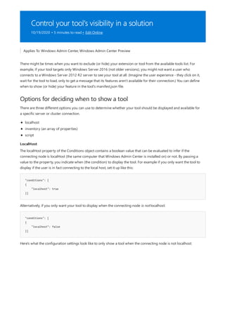 Control your tool's visibility in a solution
10/19/2020 • 5 minutes to read • Edit Online
Options for deciding when to show a tool
LocalHost
"conditions": [
{
"localhost": true
}]
"conditions": [
{
"localhost": false
}]
Applies To: Windows Admin Center, Windows Admin Center Preview
There might be times when you want to exclude (or hide) your extension or tool from the available tools list. For
example, if your tool targets only Windows Server 2016 (not older versions), you might not want a user who
connects to a Windows Server 2012 R2 server to see your tool at all. (Imagine the user experience - they click on it,
wait for the tool to load, only to get a message that its features aren't available for their connection.) You can define
when to show (or hide) your feature in the tool's manifest.json file.
There are three different options you can use to determine whether your tool should be displayed and available for
a specific server or cluster connection.
localhost
inventory (an array of properties)
script
The localHost property of the Conditions object contains a boolean value that can be evaluated to infer if the
connecting node is localHost (the same computer that Windows Admin Center is installed on) or not. By passing a
value to the property, you indicate when (the condition) to display the tool. For example if you only want the tool to
display if the user is in fact connecting to the local host, set it up like this:
Alternatively, if you only want your tool to display when the connecting node is not localhost:
Here's what the configuration settings look like to only show a tool when the connecting node is not localhost:
 