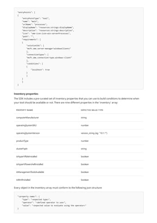 "entryPoints": [
{
"entryPointType": "tool",
"name": "main",
"urlName": "processes",
"displayName": "resources:strings:displayName",
"description": "resources:strings:description",
"icon": "sme-icon:icon-win-serverProcesses",
"path": "",
"requirements": [
{
"solutionIds": [
"msft.sme.server-manager!windowsClients"
],
"connectionTypes": [
"msft.sme.connection-type.windows-client"
],
"conditions": [
{
"localhost": true
}
]
}
]
}
Inventory properties
PROPERTY NAME EXPECTED VALUE TYPE
computerManufacturer string
operatingSystemSKU number
operatingSystemVersion version_string (eg: "10.1.*")
productType number
clusterFqdn string
isHyperVRoleInstalled boolean
isHyperVPowershellInstalled boolean
isManagementToolsAvailable boolean
isWmfInstalled boolean
"<property name>": {
"type": "<expected type>",
"operator": "<defined operator to use>",
"value": "<expected value to evaluate using the operator>"
}
The SDK includes a pre-curated set of inventory properties that you can use to build conditions to determine when
your tool should be available or not. There are nine different properties in the 'inventory' array:
Every object in the inventory array must conform to the following json structure:
 