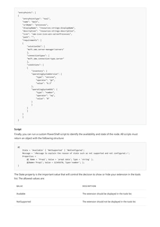 "entryPoints": [
{
"entryPointType": "tool",
"name": "main",
"urlName": "processes",
"displayName": "resources:strings:displayName",
"description": "resources:strings:description",
"icon": "sme-icon:icon-win-serverProcesses",
"path": "",
"requirements": [
{
"solutionIds": [
"msft.sme.server-manager!servers"
],
"connectionTypes": [
"msft.sme.connection-type.server"
],
"conditions": [
{
"inventory": {
"operatingSystemVersion": {
"type": "version",
"operator": "gt",
"value": "6.3"
},
"operatingSystemSKU": {
"type": "number",
"operator": "eq",
"value": "8"
}
}
}
]
}
]
}
Script
@{
State = 'Available' | 'NotSupported' | 'NotConfigured';
Message = '<Message to explain the reason of state such as not supported and not configured.>';
Properties =
@{ Name = 'Prop1'; Value = 'prop1 data'; Type = 'string' },
@{Name='Prop2'; Value = 12345678; Type='number'; };
}
VALUE DESCRIPTION
Available The extension should be displayed in the tools list.
NotSupported The extension should not be displayed in the tools list.
Finally, you can run a custom PowerShell script to identify the availability and state of the node. All scripts must
return an object with the following structure:
The State property is the important value that will control the decision to show or hide your extension in the tools
list. The allowed values are:
 