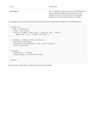NotConfigured This is a placeholder value for future work that will prompt the
user for additional configuration before the tool is made
available. Currently this value will result in the tool being
displayed and is the functional equivalent to 'Available'.
VALUE DESCRIPTION
$response = @{
State = 'NotSupported';
Message = 'Not executed';
Properties = @{ Name = 'Prop1'; Value = 'prop1 data'; Type = 'string' },
@{Name='Prop2'; Value = 12345678; Type='number'; };
}
if (Get-Module -ListAvailable -Name servermanager) {
Import-module servermanager;
$isInstalled = (Get-WindowsFeature -name bitlocker).Installed;
$isGood = $isInstalled;
}
if($isGood) {
$response.State = 'Available';
$response.Message = 'Everything should work.';
}
$response
For example, if we want a tool to load only if the remote server has BitLocker installed, the script looks like this:
An entry point configuration using the script option looks like this:
 