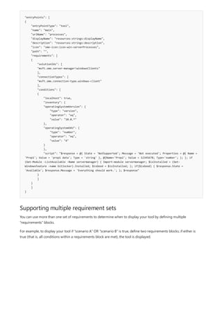 "entryPoints": [
{
"entryPointType": "tool",
"name": "main",
"urlName": "processes",
"displayName": "resources:strings:displayName",
"description": "resources:strings:description",
"icon": "sme-icon:icon-win-serverProcesses",
"path": "",
"requirements": [
{
"solutionIds": [
"msft.sme.server-manager!windowsClients"
],
"connectionTypes": [
"msft.sme.connection-type.windows-client"
],
"conditions": [
{
"localhost": true,
"inventory": {
"operatingSystemVersion": {
"type": "version",
"operator": "eq",
"value": "10.0.*"
},
"operatingSystemSKU": {
"type": "number",
"operator": "eq",
"value": "4"
}
},
"script": "$response = @{ State = 'NotSupported'; Message = 'Not executed'; Properties = @{ Name =
'Prop1'; Value = 'prop1 data'; Type = 'string' }, @{Name='Prop2'; Value = 12345678; Type='number'; }; }; if
(Get-Module -ListAvailable -Name servermanager) { Import-module servermanager; $isInstalled = (Get-
WindowsFeature -name bitlocker).Installed; $isGood = $isInstalled; }; if($isGood) { $response.State =
'Available'; $response.Message = 'Everything should work.'; }; $response"
}
]
}
]
}
Supporting multiple requirement sets
You can use more than one set of requirements to determine when to display your tool by defining multiple
"requirements" blocks.
For example, to display your tool if "scenario A" OR "scenario B" is true, define two requirements blocks; if either is
true (that is, all conditions within a requirements block are met), the tool is displayed.
 