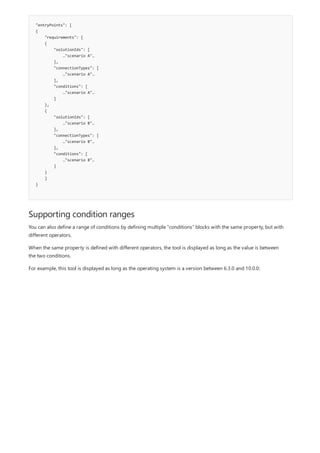 "entryPoints": [
{
"requirements": [
{
"solutionIds": [
…"scenario A"…
],
"connectionTypes": [
…"scenario A"…
],
"conditions": [
…"scenario A"…
]
},
{
"solutionIds": [
…"scenario B"…
],
"connectionTypes": [
…"scenario B"…
],
"conditions": [
…"scenario B"…
]
}
]
}
Supporting condition ranges
You can also define a range of conditions by defining multiple "conditions" blocks with the same property, but with
different operators.
When the same property is defined with different operators, the tool is displayed as long as the value is between
the two conditions.
For example, this tool is displayed as long as the operating system is a version between 6.3.0 and 10.0.0:
 