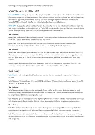 SecureGUARD / COPA-DATA
The Challenge
The Solution
VaiSulWeb
The Challenge
The Solution
to manage servers vs. using different consoles for each server role.
SecureGUARD GmbH helps companies solve complex IT problems in security and cloud infrastructure with a series
of products and custom engineering services. SecureGUARD builds IT security appliances and Microsoft Windows
Server based appliances, more recently building rack-level converged appliances for cloud infrastructures.
SecureGUARD is a Microsoft Gold Partner in Application Development and Datacenter.
COPA-DATA develops the software solution “zenon” that allows for end-to-end industrial IoT solutions - from the
field level up to the cloud and to mobile devices. COPA-DATA has deployed systems worldwide to companies in the
Food & Beverage, Energy & Infrastructure, Automotive and Pharmaceutical sectors.
COPA-DATA implemented a 4-node hyper converged cluster designed and implemented by SecureGUARD GmbH
in late 2017 to host their internal infrastructure and test servers.
COPA-DATA found itself limited by its old IT infrastructure. Specifically, monitoring and operating their
infrastructure with approx. 60 virtual machines became a real challenge for the IT department.
COPA-DATA uses Windows Admin Center to monitor and operate their physical and virtual server infrastructure,
all accessible from one browser window. Tasks like provisioning a new virtual machine or viewing performance
data of a physical server or VM are now done with a simple mouse click in the Windows Admin Center web
interface.
With Windows Admin Center, COPA-DATA has an easy to use tool to manage their internal infrastructure. This
minimizes administrative efforts and saves a lot of time, without any additional license fees.
VaiSulWeb is a web hosting and IaaS/PaaS services provider that also provides development and integration
services.
VaiSulWeb uses Windows Server 2016 and 2012 R2, with Hyper-V, Failover Clustering, Storage Spaces Direct, File
Servers, SQL Server, IIS, and WSL.
VaiSulWeb was looking to leverage the agility and efficiency of Server Core when deploying resources, while
maintaining ease of management for those resources. VaiSulWeb uses a combination of PowerShell automation
for simple tasks and UI for more complicated ones.
VaiSulWeb has gained increased confidence deploying Windows Server Core with the increased ability to manage
with Windows Admin Center, plus the ability to extend Windows Admin Center for a customized experience.
VaiSulWeb deploys in a wide variety of scenarios, including failover clustering and hyper-converged. Windows
Admin Center is deployed on both Windows 10 workstations and Windows Servers to manage their assets.
VaiSulWeb has been able to deploy Windows Server Core more effectively, while improving resource efficiency,
security, and automation. VaiSulWeb has achieved improved productivity and reduced errors versus management
with scripts only.
 
