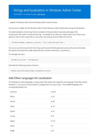 Strings and localization in Windows Admin Center
10/19/2020 • 2 minutes to read • Edit Online
"<YourExtensionName>_<Component>_<Accessor>": "Your string value goes here.",
"HelloWorld_cim_title": "CIM Component",
MsftSme.resourcesStrings<Strings>().HelloWorld.cim.title;
Add Other Languages for Localization
LANGUAGE FOLDER
Čeština cs-CZ
Deutsch de-DE
English en-US
Español es-ES
Français fr-FR
Magyar hu-HU
Italiano it-IT
日本語 ja-JP
Applies To: Windows Admin Center, Windows Admin Center Preview
Let's go more in-depth into the Windows Admin Center Extensions SDK and talk about strings and localization.
To enable localization of all strings that are rendered on the presentation layer, take advantage of the
strings.resjson file under /src/resources/strings - it's already set up. When you need to add a new string to your
extension, add it to this resjson file as a new entry. The existing structure follows this format:
You can use any format you like for the strings, but be aware that the generation process (the process that takes
the resjson and outputs the usable TypeScript class) converts underscore (_) to periods (.).
For example, this entry:
Generates the following accessor structure:
For localization to other languages, a strings.resjson file needs to be created for each language. These files need to
be places in locoutput{!ExtensionName}{!LanguageFolder}strings.resjson . The available languages with
corresponding folders are:
 