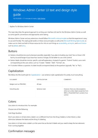 Windows Admin Center UI text and design style
guide
10/19/2020 • 11 minutes to read • Edit Online
Buttons
Capitalization
UI ELEMENT CAPITALIZATION COMMENTS
Badges (such as PREVIEW) All caps
Everything else Sentence-style However, there are a few exceptions
where we surface object properties from
WMI or PowerShell that's outside of our
control.
Colons
Confirmation messages
Applies To: Windows Admin Center
This topic describes the general approach to writing user interface (UI) text for the Windows Admin Center, as well
as some specific conventions and approaches we're taking.
Windows Admin Center and any extensions should follow Microsoft's voice principles so that the experience is easy
to use and friendly. This style guide builds on these voice principles as well as the Microsoft Writing Style Guide, so
make sure to check out both of those resources for info on such things as accessibility, acronyms, and word choice
such as please, and sorry.
Buttons should be one word whenever possible, especially if you plan to localize your tool. Two or three is OK
but try to avoid longer. If you have four words or longer, it'd be better to use a link control.
Button labels should be concise, specific, and self-explanatory. Instead of a generic "Submit" button, use a verb
corresponding to the user action, such as "Create", "Delete", "Add", "Format", etc.
If a button follows a question, its label should correspond clearly to the question (typically "Yes" or "No").
We follow the Microsoft style for Capitalization - use sentence-style capitalization for pretty much everything.
Use colons to introduce lists. For example:
Choose one of the following:
Cats Dogs Quokkas
Don't use colons in UI text when a label is on a different line from the thing it labels or when there's a clear
distinction between the label and the thing it's labeling.
Use colons in UI text when a label is on the same line as the text it labels and you need to keep the two elements
from running together.
 