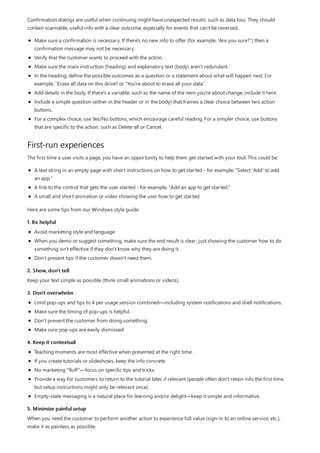 First-run experiences
1. Be helpful
2. Show, don't tell
3. Don't overwhelm
4. Keep it contextual
5. Minimize painful setup
Confirmation dialogs are useful when continuing might have unexpected results, such as data loss. They should
contain scannable, useful info with a clear outcome, especially for events that can't be reversed.
Make sure a confirmation is necessary. If there's no new info to offer (for example, “Are you sure?”) then a
confirmation message may not be necessary.
Verify that the customer wants to proceed with the action.
Make sure the main instruction (heading) and explanatory text (body) aren't redundant.
In the heading, define the possible outcomes as a question or a statement about what will happen next. For
example, “Erase all data on this drive? or “You're about to erase all your data”.
Add details in the body. If there's a variable, such as the name of the item you're about change, include it here.
Include a simple question (either in the header or in the body) that frames a clear choice between two action
buttons.
For a complex choice, use Yes/No buttons, which encourage careful reading. For a simpler choice, use buttons
that are specific to the action, such as Delete all or Cancel.
The first time a user visits a page, you have an opportunity to help them get started with your tool. This could be:
A text string in an empty page with short instructions on how to get started - for example, "Select 'Add' to add
an app."
A link to the control that gets the user started - for example, "Add an app to get started."
A small and short animation or video showing the user how to get started
Here are some tips from our Windows style guide:
Avoid marketing style and language.
When you demo or suggest something, make sure the end result is clear; just showing the customer how to do
something isn't effective if they don't know why they are doing it.
Don't present tips if the customer doesn't need them.
Keep your text simple as possible (think small animations or videos).
Limit pop-ups and tips to 4 per usage session combined—including system notifications and shell notifications.
Make sure the timing of pop-ups is helpful.
Don't prevent the customer from doing something.
Make sure pop-ups are easily dismissed.
Teaching moments are most effective when presented at the right time.
If you create tutorials or slideshows, keep the info concrete.
No marketing “fluff”—focus on specific tips and tricks.
Provide a way for customers to return to the tutorial later, if relevant (people often don't retain info the first time,
but setup instructions might only be relevant once).
Empty-state messaging is a natural place for learning and/or delight—keep it simple and informative.
When you need the customer to perform another action to experience full value (sign-in to an online service, etc.),
make it as painless as possible.
 