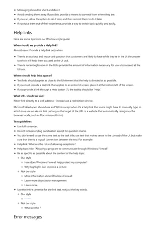 Help links
When should we provide a Help link?
Where should help links appear?
What URL should we use?
Text guidelines
Error messages
Messaging should be short and direct.
Avoid sending them away. If possible, provide a means to connect from where they are.
If you can, allow the option to do it later, and then remind them to do it later.
If you take them out of their experience, provide a way to switch back quickly and easily.
Here are some tips from our Windows style guide:
Almost never. Provide a help link only when:
There's an obvious and important question that customers are likely to have while they're in the UI the answer
to which will help them succeed at the UI task.
There's not enough room in the UI to provide the amount of information necessary for users to succeed at the
UI task.
Text links should appear as close to the UI element that the help is directed at as possible.
If you must provide a text link that applies to an entire UI screen, place it at the bottom left of the screen.
If you provide a link through a Help button (?), the tooltip should be "Help."
Never link directly to a web address—instead use a redirection service.
Microsoft developers should use an FWLink except when it's a help link that users might have to manually type, in
which case use an aka.ms link (as long as the target of the URL is a website that automatically recognizes the
browser locale, such as Docs.microsoft.com)
Use full sentences.
Do not include ending punctuation except for question marks.
You don't need to use the same text as the task title; use text that makes sense in the context of the UI, but make
sure that there's a logical connection between the two. For example:
Help link: What are the risks of allowing exceptions?
Help topic title: "Allowing a program to communicate through Windows Firewall"
Be as specific as possible about the content of the help topic.
Use the entire sentence for the link text, not just the key words.
Our style
Not our style
How does Windows Firewall help protect my computer?
Why highlights can improve a picture
More information about Windows Firewall
Learn more about color management
Learn more
Our style
Not our style
What are the risks of allowing exceptions?
risks of allowing exceptions
What are the ?
 