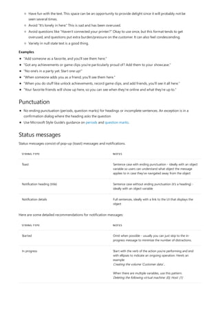 Examples
Punctuation
Status messages
STRING TYPE NOTES
Toast Sentence case with ending punctuation - ideally with an object
variable so users can understand what object the message
applies to in case they've navigated away from the object
Notification heading (title) Sentence case without ending punctuation (it's a heading) -
ideally with an object variable
Notification details Full sentences, ideally with a link to the UI that displays the
object
STRING TYPE NOTES
Started Omit when possible - usually you can just skip to the in-
progress message to minimize the number of distractions.
In progress Start with the verb of the action you're performing and end
with ellipses to indicate an ongoing operation. Here's an
example:
Creating the volume 'Customer data'...
When there are multiple variables, use this pattern:
Deleting the following virtual machine: {0}; Host: {1}
Have fun with the text. This space can be an opportunity to provide delight since it will probably not be
seen several times.
Avoid “It's lonely in here.” This is sad and has been overused.
Avoid questions like “Haven't connected your printer?” Okay to use once, but this format tends to get
overused, and questions put extra burden/pressure on the customer. It can also feel condescending.
Variety in null state text is a good thing.
"Add someone as a favorite, and you'll see them here."
"Got any achievements or game clips you're particularly proud of? Add them to your showcase."
"No one's in a party yet. Start one up!"
"When someone adds you as a friend, you'll see them here."
"When you do stuff like unlock achievements, record game clips, and add friends, you'll see it all here."
"Your favorite friends will show up here, so you can see when they're online and what they're up to."
No ending punctuation (periods, question marks) for headings or incomplete sentences. An exception is in a
confirmation dialog where the heading asks the question
Use Microsoft Style Guide's guidance on periods and question marks.
Status messages consist of pop-up (toast) messages and notifications.
Here are some detailed recommendations for notification messages:
 