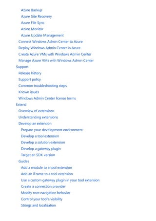 Azure Backup
Azure Site Recovery
Azure File Sync
Azure Monitor
Azure Update Management
Connect Windows Admin Center to Azure
Deploy Windows Admin Center in Azure
Create Azure VMs with Windows Admin Center
Manage Azure VMs with Windows Admin Center
Support
Release history
Support policy
Common troubleshooting steps
Known issues
Windows Admin Center license terms
Extend
Overview of extensions
Understanding extensions
Develop an extension
Prepare your development environment
Develop a tool extension
Develop a solution extension
Develop a gateway plugin
Target an SDK version
Guides
Add a module to a tool extension
Add an iFrame to a tool extension
Use a custom gateway plugin in your tool extension
Create a connection provider
Modify root navigation behavior
Control your tool's visibility
Strings and localization
 