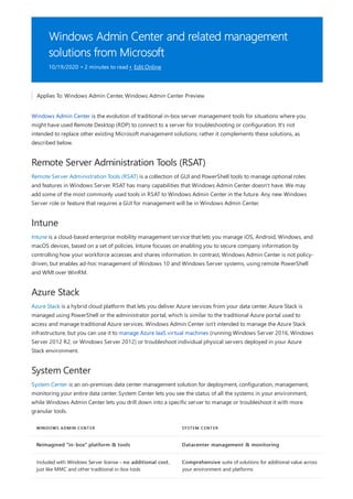 Windows Admin Center and related management
solutions from Microsoft
10/19/2020 • 2 minutes to read • Edit Online
Remote Server Administration Tools (RSAT)
Intune
Azure Stack
System Center
WINDOWS ADMIN CENTER SYSTEM CENTER
Reimagined “in-box” platform & tools Datacenter management & monitoring
Included with Windows Server license – no additional cost,
just like MMC and other traditional in-box tools
Comprehensive suite of solutions for additional value across
your environment and platforms
Applies To: Windows Admin Center, Windows Admin Center Preview
Windows Admin Center is the evolution of traditional in-box server management tools for situations where you
might have used Remote Desktop (RDP) to connect to a server for troubleshooting or configuration. It's not
intended to replace other existing Microsoft management solutions; rather it complements these solutions, as
described below.
Remote Server Administration Tools (RSAT) is a collection of GUI and PowerShell tools to manage optional roles
and features in Windows Server. RSAT has many capabilities that Windows Admin Center doesn't have. We may
add some of the most commonly used tools in RSAT to Windows Admin Center in the future. Any new Windows
Server role or feature that requires a GUI for management will be in Windows Admin Center.
Intune is a cloud-based enterprise mobility management service that lets you manage iOS, Android, Windows, and
macOS devices, based on a set of policies. Intune focuses on enabling you to secure company information by
controlling how your workforce accesses and shares information. In contrast, Windows Admin Center is not policy-
driven, but enables ad-hoc management of Windows 10 and Windows Server systems, using remote PowerShell
and WMI over WinRM.
Azure Stack is a hybrid cloud platform that lets you deliver Azure services from your data center. Azure Stack is
managed using PowerShell or the administrator portal, which is similar to the traditional Azure portal used to
access and manage traditional Azure services. Windows Admin Center isn't intended to manage the Azure Stack
infrastructure, but you can use it to manage Azure IaaS virtual machines (running Windows Server 2016, Windows
Server 2012 R2, or Windows Server 2012) or troubleshoot individual physical servers deployed in your Azure
Stack environment.
System Center is an on-premises data center management solution for deployment, configuration, management,
monitoring your entire data center. System Center lets you see the status of all the systems in your environment,
while Windows Admin Center lets you drill down into a specific server to manage or troubleshoot it with more
granular tools.
 