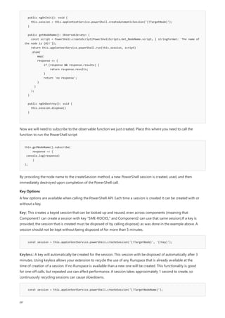 public ngOnInit(): void {
this.session = this.appContextService.powerShell.createAutomaticSession('{!TargetNode}');
}
public getNodeName(): Observable<any> {
const script = PowerShell.createScript(PowerShellScripts.Get_NodeName.script, { stringFormat: 'The name of
the node is {0}!'});
return this.appContextService.powerShell.run(this.session, script)
.pipe(
map(
response => {
if (response && response.results) {
return response.results;
}
return 'no response';
}
)
);
}
public ngOnDestroy(): void {
this.session.dispose()
}
this.getNodeName().subscribe(
response => {
console.log(response)
}
);
Key Options
const session = this.appContextService.powerShell.createSession('{!TargetNode}', '{!Key}');
const session = this.appContextService.powerShell.createSession('{!TargetNodeName}');
Now we will need to subscribe to the observable function we just created. Place this where you need to call the
function to run the PowerShell script:
By providing the node name to the createSession method, a new PowerShell session is created, used, and then
immediately destroyed upon completion of the PowerShell call.
A few options are available when calling the PowerShell API. Each time a session is created it can be created with or
without a key.
Key: This creates a keyed session that can be looked up and reused, even across components (meaning that
Component1 can create a session with key "SME-ROCKS," and Component2 can use that same session).If a key is
provided, the session that is created must be disposed of by calling dispose() as was done in the example above. A
session should not be kept without being disposed of for more than 5 minutes.
Keyless: A key will automatically be created for the session. This session with be disposed of automatically after 3
minutes. Using keyless allows your extension to recycle the use of any Runspace that is already available at the
time of creation of a session. If no Runspace is available than a new one will be created. This functionality is good
for one-off calls, but repeated use can affect performance. A session takes approximately 1 second to create, so
continuously recycling sessions can cause slowdowns.
or
 
