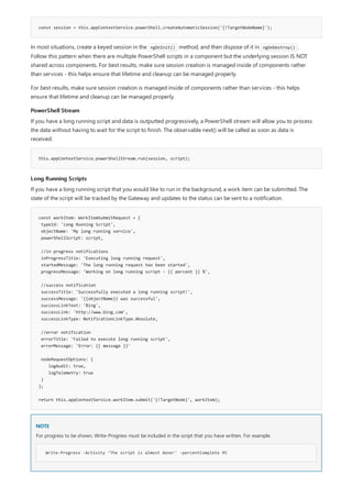 const session = this.appContextService.powerShell.createAutomaticSession('{!TargetNodeName}');
PowerShell Stream
this.appContextService.powerShellStream.run(session, script);
Long Running Scripts
const workItem: WorkItemSubmitRequest = {
typeId: 'Long Running Script',
objectName: 'My long running service',
powerShellScript: script,
//in progress notifications
inProgressTitle: 'Executing long running request',
startedMessage: 'The long running request has been started',
progressMessage: 'Working on long running script – {{ percent }} %',
//success notification
successTitle: 'Successfully executed a long running script!',
successMessage: '{{objectName}} was successful',
successLinkText: 'Bing',
successLink: 'http://www.bing.com',
successLinkType: NotificationLinkType.Absolute,
//error notification
errorTitle: 'Failed to execute long running script',
errorMessage: 'Error: {{ message }}'
nodeRequestOptions: {
logAudit: true,
logTelemetry: true
}
};
return this.appContextService.workItem.submit('{!TargetNode}', workItem);
NOTE
Write-Progress -Activity ‘The script is almost done!' -percentComplete 95
In most situations, create a keyed session in the ngOnInit() method, and then dispose of it in ngOnDestroy() .
Follow this pattern when there are multiple PowerShell scripts in a component but the underlying session IS NOT
shared across components. For best results, make sure session creation is managed inside of components rather
than services - this helps ensure that lifetime and cleanup can be managed properly.
For best results, make sure session creation is managed inside of components rather than services - this helps
ensure that lifetime and cleanup can be managed properly.
If you have a long running script and data is outputted progressively, a PowerShell stream will allow you to process
the data without having to wait for the script to finish. The observable next() will be called as soon as data is
received.
If you have a long running script that you would like to run in the background, a work item can be submitted. The
state of the script will be tracked by the Gateway and updates to the status can be sent to a notification.
For progress to be shown, Write-Progress must be included in the script that you have written. For example:
 
