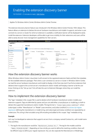 Enabling the extension discovery banner
10/19/2020 • 3 minutes to read • Edit Online
How the extension discovery banner works
How to implement the extension discovery banner
Example
Applies To: Windows Admin Center, Windows Admin Center Preview
The extension discovery banner feature was introduced in the Windows Admin Center Preview 1903 release. This
feature allows an extension to declare the server hardware manufacturer and models it supports, and when a user
connects to a server or cluster for which an extension is available, a notification banner will be displayed to easily
install the extension. Extension developers will be able to get more visibility for their extensions and users will be
able to easily discover more management capabilities for their servers.
When Windows Admin Center is launched, it will connect to the registered extension feeds and fetch the metadata
for the available extension packages. Then when a user connects to a server or cluster in Windows Admin Center,
we read the server hardware manufacturer and model to display in the Overview tool. If we find an extension that
declares that it supports the current server's manufacturer and/or model, we'll display a banner to let the user
know. Clicking on the "Set up now" link will take the user to Extension Manager where they can install the
extension.
The "tags" metadata in the .nuspec file is used to declare which hardware manufacturer and/or models your
extension supports. Tags are delimited by spaces and you can add either a manufacturer or model tag, or both to
declare the supported manufacturer and/or models. The tag format is "[value type]_[value condition]" where
[value type] is either "Manufacturer" or "Model" (case sensitive), and [value condition] is a Javascript regular
expression defining the manufacturer or model string, and [value type] and [value condition] are separated by an
underscore. This string is then encoded using URI encoding and added to the .nuspec "tags" metadata string.
Let's say I've developed an extension that supports servers from a company named Contoso Inc., with model name
R3xx and R4xx.
1. The tag for the manufacturer would be "Manufacturer_/Contoso Inc./" . The tag for the models could be
"Model_/^R[34][0-9]{2}$/" . Depending on how strictly you want to define the matching condition, there will
be different ways to define your regular expression. You can also separate the Manufacturer or Model tags
 