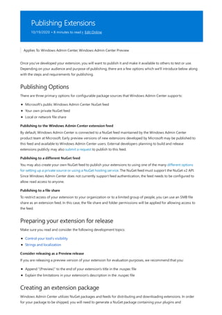 Publishing Extensions
10/19/2020 • 8 minutes to read • Edit Online
Publishing Options
Publishing to the Windows Admin Center extension feed
Publishing to a different NuGet feed
Publishing to a file share
Preparing your extension for release
Consider releasing as a Preview release
Creating an extension package
Applies To: Windows Admin Center, Windows Admin Center Preview
Once you've developed your extension, you will want to publish it and make it available to others to test or use.
Depending on your audience and purpose of publishing, there are a few options which we'll introduce below along
with the steps and requirements for publishing.
There are three primary options for configurable package sources that Windows Admin Center supports:
Microsoft's public Windows Admin Center NuGet feed
Your own private NuGet feed
Local or network file share
By default, Windows Admin Center is connected to a NuGet feed maintained by the Windows Admin Center
product team at Microsoft. Early preview versions of new extensions developed by Microsoft may be published to
this feed and available to Windows Admin Center users. External developers planning to build and release
extensions publicly may also submit a request to publish to this feed.
You may also create your own NuGet feed to publish your extensions to using one of the many different options
for setting up a private source or using a NuGet hosting service. The NuGet feed must support the NuGet v2 API.
Since Windows Admin Center does not currently support feed authentication, the feed needs to be configured to
allow read access to anyone.
To restrict access of your extension to your organization or to a limited group of people, you can use an SMB file
share as an extension feed. In this case, the file share and folder permissions will be applied for allowing access to
the feed.
Make sure you read and consider the following development topics:
Control your tool's visibility
Strings and localization
If you are releasing a preview version of your extension for evaluation purposes, we recommend that you:
Append "(Preview)" to the end of your extension's title in the .nuspec file
Explain the limitations in your extension's description in the .nuspec file
Windows Admin Center utilizes NuGet packages and feeds for distributing and downloading extensions. In order
for your package to be shipped, you will need to generate a NuGet package containing your plugins and
 