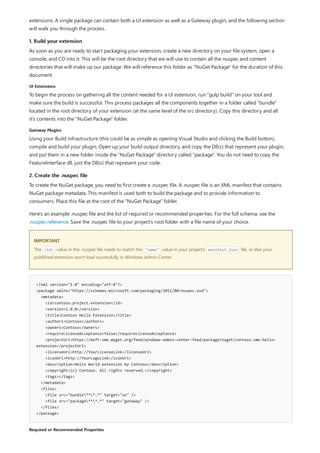 1. Build your extension
UI Extensions
Gateway Plugins
2. Create the .nuspec file
IMPORTANT
<?xml version="1.0" encoding="utf-8"?>
<package xmlns="https://schemas.microsoft.com/packaging/2011/08/nuspec.xsd">
<metadata>
<id>contoso.project.extension</id>
<version>1.0.0</version>
<title>Contoso Hello Extension</title>
<authors>Contoso</authors>
<owners>Contoso</owners>
<requireLicenseAcceptance>false</requireLicenseAcceptance>
<projectUrl>https://msft-sme.myget.org/feed/windows-admin-center-feed/package/nuget/contoso.sme.hello-
extension</projectUrl>
<licenseUrl>http://YourLicenseLink</licenseUrl>
<iconUrl>http://YourLogoLink</iconUrl>
<description>Hello World extension by Contoso</description>
<copyright>(c) Contoso. All rights reserved.</copyright>
<tags></tags>
</metadata>
<files>
<file src="bundle***.*" target="ux" />
<file src="package***.*" target="gateway" />
</files>
</package>
Required or Recommended Properties
extensions. A single package can contain both a UI extension as well as a Gateway plugin, and the following section
will walk you through the process.
As soon as you are ready to start packaging your extension, create a new directory on your file system, open a
console, and CD into it. This will be the root directory that we will use to contain all the nuspec and content
directories that will make up our package. We will reference this folder as "NuGet Package" for the duration of this
document.
To begin the process on gathering all the content needed for a UI extension, run "gulp build" on your tool and
make sure the build is successful. This process packages all the components together in a folder called "bundle"
located in the root directory of your extension (at the same level of the src directory). Copy this directory and all
it's contents into the "NuGet Package" folder.
Using your Build infrastructure (this could be as simple as opening Visual Studio and clicking the Build button),
compile and build your plugin. Open up your build output directory, and copy the Dll(s) that represent your plugin,
and put them in a new folder inside the "NuGet Package" directory called "package". You do not need to copy the
FeatureInterface dll, just the Dll(s) that represent your code.
To create the NuGet package, you need to first create a .nuspec file. A .nuspec file is an XML manifest that contains
NuGet package metadata. This manifest is used both to build the package and to provide information to
consumers. Place this file at the root of the "NuGet Package" folder.
Here's an example .nuspec file and the list of required or recommended properties. For the full schema, see the
.nuspec reference. Save the .nuspec file to your project's root folder with a file name of your choice.
The <id> value in the .nuspec file needs to match the "name" value in your project's manifest.json file, or else your
published extension won't load successfully in Windows Admin Center.
 