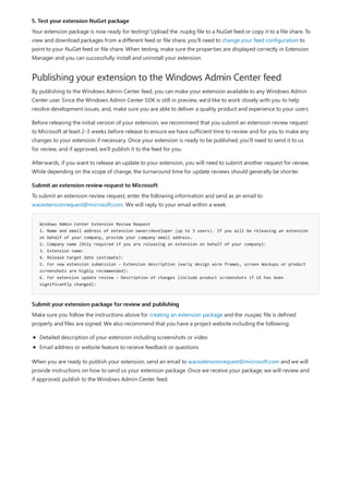 5. Test your extension NuGet package
Publishing your extension to the Windows Admin Center feed
Submit an extension review request to Microsoft
Windows Admin Center Extension Review Request
1. Name and email address of extension owner/developer (up to 3 users). If you will be releasing an extension
on behalf of your company, provide your company email address.
2. Company name (Only required if you are releasing an extension on behalf of your company):
3. Extension name:
4. Release target date (estimate):
5. For new extension submission - Extension description (early design wire frames, screen mockups or product
screenshots are highly recommended):
6. For extension update review – Description of changes (include product screenshots if UI has been
significantly changed):
Submit your extension package for review and publishing
Your extension package is now ready for testing! Upload the .nupkg file to a NuGet feed or copy it to a file share. To
view and download packages from a different feed or file share, you'll need to change your feed configuration to
point to your NuGet feed or file share. When testing, make sure the properties are displayed correctly in Extension
Manager and you can successfully install and uninstall your extension.
By publishing to the Windows Admin Center feed, you can make your extension available to any Windows Admin
Center user. Since the Windows Admin Center SDK is still in preview, we'd like to work closely with you to help
resolve development issues, and, make sure you are able to deliver a quality product and experience to your users.
Before releasing the initial version of your extension, we recommend that you submit an extension review request
to Microsoft at least 2-3 weeks before release to ensure we have sufficient time to review and for you to make any
changes to your extension if necessary. Once your extension is ready to be published, you'll need to send it to us
for review, and if approved, we'll publish it to the feed for you.
Afterwards, if you want to release an update to your extension, you will need to submit another request for review.
While depending on the scope of change, the turnaround time for update reviews should generally be shorter.
To submit an extension review request, enter the following information and send as an email to
wacextensionrequest@microsoft.com. We will reply to your email within a week.
Make sure you follow the instructions above for creating an extension package and the .nuspec file is defined
properly and files are signed. We also recommend that you have a project website including the following:
Detailed description of your extension including screenshots or video
Email address or website feature to receive feedback or questions
When you are ready to publish your extension, send an email to wacextensionrequest@microsoft.com and we will
provide instructions on how to send us your extension package. Once we receive your package, we will review and
if approved, publish to the Windows Admin Center feed.
 