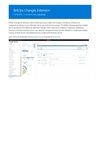 BiitOps Changes Extension
10/19/2020 • 2 minutes to read • Edit Online
BiitOps Changes for Windows Admin Center gives you insight into changes to hardware, software and
configuration settings on your Windows Server physical/virtual machines. The BiitOps Changes extension enables
you to quickly and cost-effectively determine changes which cause issues related to compliance, reliability or
security. It will show precisely what is new, what has changed and what has been deleted in a single-pane-of-glass.
It works on both servers and selected services on Microsoft Windows Server.
Learn more by visiting the BiitOps product site or subscribe for a free trial.
 