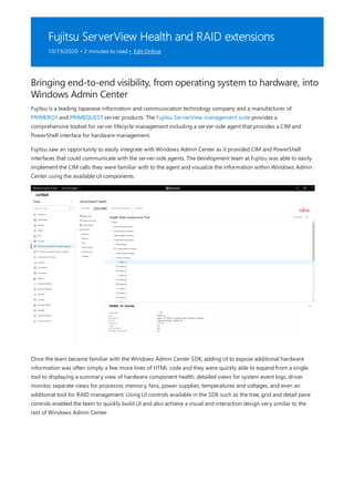 Fujitsu ServerView Health and RAID extensions
10/19/2020 • 2 minutes to read • Edit Online
Bringing end-to-end visibility, from operating system to hardware, into
Windows Admin Center
Fujitsu is a leading Japanese information and communication technology company and a manufacturer of
PRIMERGY and PRIMEQUEST server products. The Fujitsu ServerView management suite provides a
comprehensive toolset for server lifecycle management including a server-side agent that provides a CIM and
PowerShell interface for hardware management.
Fujitsu saw an opportunity to easily integrate with Windows Admin Center as it provided CIM and PowerShell
interfaces that could communicate with the server-side agents. The development team at Fujitsu was able to easily
implement the CIM calls they were familiar with to the agent and visualize the information within Windows Admin
Center using the available UI components.
Once the team became familiar with the Windows Admin Center SDK, adding UI to expose additional hardware
information was often simply a few more lines of HTML code and they were quickly able to expand from a single
tool to displaying a summary view of hardware component health, detailed views for system event logs, driver
monitor, separate views for processor, memory, fans, power supplies, temperatures and voltages, and even an
additional tool for RAID management. Using UI controls available in the SDK such as the tree, grid and detail pane
controls enabled the team to quickly build UI and also achieve a visual and interaction design very similar to the
rest of Windows Admin Center.
 