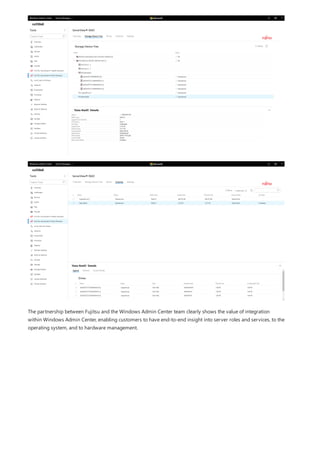The partnership between Fujitsu and the Windows Admin Center team clearly shows the value of integration
within Windows Admin Center, enabling customers to have end-to-end insight into server roles and services, to the
operating system, and to hardware management.
 