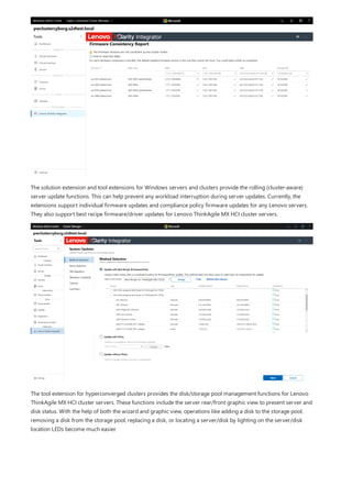 The solution extension and tool extensions for Windows servers and clusters provide the rolling (cluster-aware)
server update functions. This can help prevent any workload interruption during server updates. Currently, the
extensions support individual firmware updates and compliance policy firmware updates for any Lenovo servers.
They also support best recipe firmware/driver updates for Lenovo ThinkAgile MX HCI cluster servers.
The tool extension for hyperconverged clusters provides the disk/storage pool management functions for Lenovo
ThinkAgile MX HCI cluster servers. These functions include the server rear/front graphic view to present server and
disk status. With the help of both the wizard and graphic view, operations like adding a disk to the storage pool,
removing a disk from the storage pool, replacing a disk, or locating a server/disk by lighting on the server/disk
location LEDs become much easier.
 