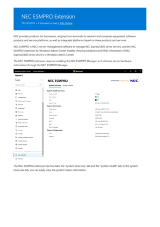 NEC ESMPRO Extension
10/19/2020 • 2 minutes to read • Edit Online
NEC provides products for businesses, ranging from terminals to network and computer equipment, software
products and service platforms, as well as integrated platforms based on these products and services.
NEC ESMPRO is NEC's server management software to manage NEC Express5800 series servers, and the NEC
ESMPRO extension for Windows Admin Center enables showing hardware and RAID information of NEC
Express5800 series servers in Windows Admin Center.
The NEC ESMPRO extension requires installing the NEC ESMPRO Manager as it retrieves server hardware
information through the NEC ESMPRO Manager.
The NEC ESMPRO extension has two tabs, the 'System Overview' tab and the 'System Health' tab. In the System
Overview tab, you can easily view the system's basic information.
 