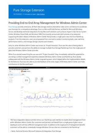 Pure Storage Extension
10/19/2020 • 2 minutes to read • Edit Online
Providing End-to-End Array Management for Windows Admin Center
Pure Storage provides enterprise, all-flash data storage solutions that deliver data-centric architecture to accelerate
your business for a competitive advantage. Pure is a Microsoft Gold Partner, certified for Microsoft Windows
Server, and develops technical integrations for key Microsoft solutions such as Azure, Hyper-V, SQL Server, System
Center, Windows PowerShell, and Windows SMB. Pure recently announced a tech preview of an extension
supporting the latest release of Windows Admin Center that provides a single-pane view into Pure FlashArray
products. From this extension, users are empowered from one tool to conduct monitoring tasks, view real-time
performance metrics, and manage storage volumes and initiators.
Early on, when Windows Admin Center was known as “Project Honolulu”, Pure saw the value of being able to
provide customers and partners the ability to manage multiple Pure Storage FlashArrays from the single pane of
glass that Windows Admin Center provides.
When Pure started researching the use case with “Project Honolulu” they immediately realized the potential for
providing a unified management experience between Windows Admin Center and FlashArray. Pure closely
collaborated with the Windows Admin Center engineering team, which helped define the implementation details
for the features. Pure was also able to provide feedback at the early stages of Windows Admin Center and make
contributions to the Microsoft team.
“We have integrated a feature set that mimics our FlashArray web interface to enable direct management from
within Windows Admin Center. Our customers and partners will benefit from a single pane of glass versus
needing to work with two different management tools. In addition to the single point of management benefits
customers will be able to contextually manage Windows Servers that are connected to the FlashArray.”
-- Barkz, Technical Director Microsoft Solutions & Integration, Pure Storage
 