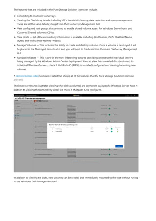The features that are included in the Pure Storage Solution Extension include:
Connecting to multiple FlashArrays.
Viewing the FlashArray details, including IOPs, bandwidth, latency, data reduction and space management.
These are all the same details you get from the FlashArray Management GUI.
View configured host groups that are used to enable shared volume access for Windows Server hosts and
Clustered Shared Volumes (CSVs).
View Hosts — All of the connectivity information is available including Host Names, iSCSI Qualified Name
(IQNs) and World Wide Names (WWNs).
Manage Volumes — This includes the ability to create and destroy volumes. Once a volume is destroyed it will
be placed in the Destroyed items bucket and you will need to Eradicate from the main FlashArray Management
GUI.
Manage Initiators — This is one of the most interesting features providing context to the individual servers
being managed by the Windows Admin Center deployment. You can view the connected disks (volumes) to
individual Windows Servers, check if MultiPath-IO (MPIO) is installed/configured and creating/mounting new
volumes.
A demonstration video has been created that shows all of the features that the Pure Storage Solution Extension
provides.
The below screenshot illustrates viewing what disks (volumes) are connected to a specific Windows Server host. In
addition to viewing the connectivity detail, we check if Multipath-IO is configured.
In addition to viewing the disks, new volumes can be created and immediately mounted to the host without having
to use Windows Disk Management tool.
 