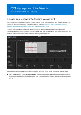 QCT Management Suite Extension
10/19/2020 • 2 minutes to read • Edit Online
A simple path to server infrastructure management
The QCT Management Suite extension for Windows Admin Center provides a single pane of glass dashboard for
monitoring system configurations and managing server health of QCT Azure Stack HCI certified systems :
QuantaGrid D52BQ-2U, QuantaGrid D52T-1ULH and QuantaPlex T21P-4U.
Driven by customer pain points around existing monitoring and management, QCT provides exclusive,
complementary features and functions, which includes an overview of system event logs, monitoring drivers, and
hardware component health to enhance the overall management experience.
The QCT Management Suite extends the functionality of Windows Admin Center with the key features below:
One-click exclusive hardware management - An intuitive user interface displays hardware information,
including model name, processor, memory and BIOS. IT administrators can restart the BMC with a simple one-
click UI.
 