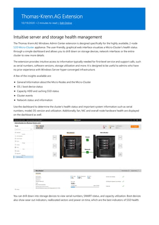 Thomas-Krenn.AG Extension
10/19/2020 • 2 minutes to read • Edit Online
Intuitive server and storage health management
The Thomas Krenn.AG Windows Admin Center extension is designed specifically for the highly available, 2-node
S2D Micro-Cluster appliance. The user-friendly, graphical web interface visualizes a Micro-Cluster's health status
through a simple dashboard and allows you to drill down on storage devices, network interfaces or the entire
cluster to view more details.
The extension provides intuitive access to information typically needed for first-level service and support calls, such
as serial numbers, software versions, storage utilization and more. It is designed to be useful to admins who have
no prior experience with Windows Server hyper-converged infrastructure.
A few of the insights available are:
General Information about the Micro-Nodes and the Micro-Cluster
OS / boot device status
Capacity HDD and caching SSD status
Cluster events
Network status and information
Use the dashboard to determine the cluster's health status and important system information such as serial
numbers, model, OS version and utilization. Additionally, fan, NIC and overall node hardware health are displayed
on the dashboard as well.
You can drill down into storage devices to view serial numbers, SMART-status, and capacity utilization. Boot devices
also show wear out indicators, reallocated sectors and power on time, which are the best indicators of SSD health.
 