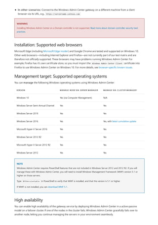 WARNING
Installation: Supported web browsers
Management target: Supported operating systems
VERSION MANAGE NODE VIA SERVER MANAGER MANAGE VIA CLUSTER MANAGER
Windows 10 Yes (via Computer Management) N/A
Windows Server Semi-Annual Channel Yes Yes
Windows Server 2019 Yes Yes
Windows Server 2016 Yes Yes, with latest cumulative update
Microsoft Hyper-V Server 2016 Yes Yes
Windows Server 2012 R2 Yes Yes
Microsoft Hyper-V Server 2012 R2 Yes Yes
Windows Server 2012 Yes Yes
NOTE
High availability
In other scenarios: Connect to the Windows Admin Center gateway on a different machine from a client
browser via its URL, e.g., https://servername.contoso.com
Installing Windows Admin Center on a Domain controller is not supported. Read more about domain controller security best
practices.
Microsoft Edge (including Microsoft Edge insider) and Google Chrome are tested and supported on Windows 10.
Other web browsers—including Internet Explorer and Firefox—are not currently part of our test matrix and are
therefore not officially supported. These browsers may have problems running Windows Admin Center. For
example, Firefox has it’s own certificate store, so you must import the Windows Admin Center Client certificate into
Firefox to use Windows Admin Center on Windows 10. For more details, see browser-specific known issues.
You can manage the following Windows operating systems using Windows Admin Center:
Windows Admin Center requires PowerShell features that are not included in Windows Server 2012 and 2012 R2. If you will
manage these with Windows Admin Center, you will need to install Windows Management Framework (WMF) version 5.1 or
higher on those servers.
Type $PSVersiontable in PowerShell to verify that WMF is installed, and that the version is 5.1 or higher.
If WMF is not installed, you can download WMF 5.1.
You can enable high availability of the gateway service by deploying Windows Admin Center in a active-passive
model on a failover cluster. If one of the nodes in the cluster fails, Windows Admin Center gracefully fails over to
another node, letting you continue managing the servers in your environment seamlessly.
 