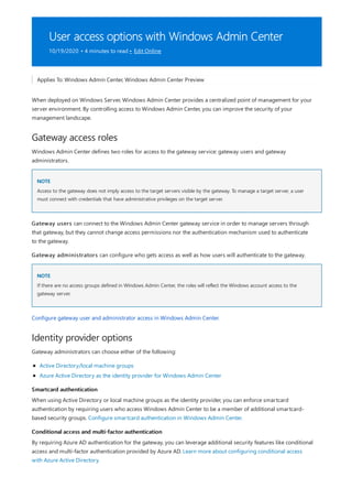 User access options with Windows Admin Center
10/19/2020 • 4 minutes to read • Edit Online
Gateway access roles
NOTE
NOTE
Identity provider options
Smartcard authentication
Conditional access and multi-factor authentication
Applies To: Windows Admin Center, Windows Admin Center Preview
When deployed on Windows Server, Windows Admin Center provides a centralized point of management for your
server environment. By controlling access to Windows Admin Center, you can improve the security of your
management landscape.
Windows Admin Center defines two roles for access to the gateway service: gateway users and gateway
administrators.
Access to the gateway does not imply access to the target servers visible by the gateway. To manage a target server, a user
must connect with credentials that have administrative privileges on the target server.
Gateway users can connect to the Windows Admin Center gateway service in order to manage servers through
that gateway, but they cannot change access permissions nor the authentication mechanism used to authenticate
to the gateway.
Gateway administrators can configure who gets access as well as how users will authenticate to the gateway.
If there are no access groups defined in Windows Admin Center, the roles will reflect the Windows account access to the
gateway server.
Configure gateway user and administrator access in Windows Admin Center.
Gateway administrators can choose either of the following:
Active Directory/local machine groups
Azure Active Directory as the identity provider for Windows Admin Center
When using Active Directory or local machine groups as the identity provider, you can enforce smartcard
authentication by requiring users who access Windows Admin Center to be a member of additional smartcard-
based security groups. Configure smartcard authentication in Windows Admin Center.
By requiring Azure AD authentication for the gateway, you can leverage additional security features like conditional
access and multi-factor authentication provided by Azure AD. Learn more about configuring conditional access
with Azure Active Directory.
 