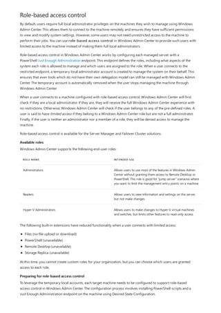 Role-based access control
Available roles
ROLE NAME INTENDED USE
Administrators Allows users to use most of the features in Windows Admin
Center without granting them access to Remote Desktop or
PowerShell. This role is good for "jump server" scenarios where
you want to limit the management entry points on a machine.
Readers Allows users to view information and settings on the server,
but not make changes.
Hyper-V Administrators Allows users to make changes to Hyper-V virtual machines
and switches, but limits other features to read-only access.
Preparing for role-based access control
By default, users require full local administrator privileges on the machines they wish to manage using Windows
Admin Center. This allows them to connect to the machine remotely and ensures they have sufficient permissions
to view and modify system settings. However, some users may not need unrestricted access to the machine to
perform their jobs. You can use role-based access control in Windows Admin Center to provide such users with
limited access to the machine instead of making them full local administrators.
Role-based access control in Windows Admin Center works by configuring each managed server with a
PowerShell Just Enough Administration endpoint. This endpoint defines the roles, including what aspects of the
system each role is allowed to manage and which users are assigned to the role. When a user connects to the
restricted endpoint, a temporary local administrator account is created to manage the system on their behalf. This
ensures that even tools which do not have their own delegation model can still be managed with Windows Admin
Center. The temporary account is automatically removed when the user stops managing the machine through
Windows Admin Center.
When a user connects to a machine configured with role-based access control, Windows Admin Center will first
check if they are a local administrator. If they are, they will receive the full Windows Admin Center experience with
no restrictions. Otherwise, Windows Admin Center will check if the user belongs to any of the pre-defined roles. A
user is said to have limited access if they belong to a Windows Admin Center role but are not a full administrator.
Finally, if the user is neither an administrator nor a member of a role, they will be denied access to manage the
machine.
Role-based access control is available for the Server Manager and Failover Cluster solutions.
Windows Admin Center supports the following end-user roles:
The following built-in extensions have reduced functionality when a user connects with limited access:
Files (no file upload or download)
PowerShell (unavailable)
Remote Desktop (unavailable)
Storage Replica (unavailable)
At this time, you cannot create custom roles for your organization, but you can choose which users are granted
access to each role.
To leverage the temporary local accounts, each target machine needs to be configured to support role-based
access control in Windows Admin Center. The configuration process involves installing PowerShell scripts and a
Just Enough Administration endpoint on the machine using Desired State Configuration.
 