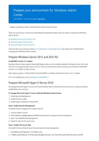 Prepare your environment for Windows Admin
Center
10/19/2020 • 3 minutes to read • Edit Online
Prepare Windows Server 2012 and 2012 R2
Install WMF version 5.1 or higher
Prepare Microsoft Hyper-V Server 2016
To manage Microsoft Hyper-V Server 2016 with Windows Admin Center:
Step 1: Enable Remote Management
Step 2: Enable File Server Role
Applies to: Windows Admin Center, Windows Admin Center Preview
There are some Server versions that need additional preparation before they are ready to manage with Windows
Admin Center:
Windows Server 2012 and 2012 R2
Microsoft Hyper-V Server 2016
Microsoft Hyper-V Server 2012 R2
There are also some scenarios where port configuration on the target server may need to be modified before
managing with Windows Admin Center.
Windows Admin Center requires PowerShell features that are not included by default in Windows Server 2012 and
2012 R2. To manage Windows Server 2012 or 2012 R2 with Windows Admin Center, you will need to install WMF
version 5.1 or higher on those servers.
Type $PSVersiontable in PowerShell to verify that WMF is installed, and that the version is 5.1 or higher.
If it is not installed, you can download and install WMF 5.1.
To manage Microsoft Hyper-V Server 2016 with Windows Admin Center, there are some Server roles you'll need to
enable before you can do so.
1. Enable Remote Management.
2. Enable File Server Role.
3. Enable Hyper-V Module for PowerShell.
To enable remote management in Hyper-V Server:
1. Log into Hyper-V Server.
2. At the Server Configuration (SCONFIG) tool, type 4 to configure remote management.
3. Type 1 to enable Remote Management.
4. Type 4 to return to the main menu.
To enable File Server Role for basic file sharing and remote management:
1. Click Roles and Features in the Tools menu.
2. In Roles and Features, find File and Storage Services, and check File and iSCSI Services and File
 