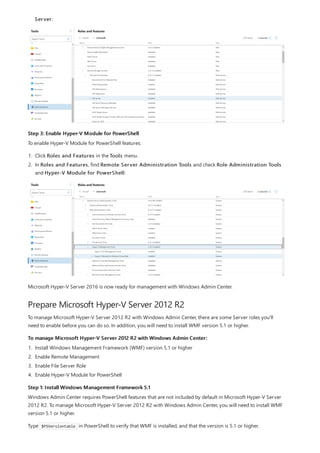 Step 3: Enable Hyper-V Module for PowerShell
Prepare Microsoft Hyper-V Server 2012 R2
To manage Microsoft Hyper-V Server 2012 R2 with Windows Admin Center:
Step 1: Install Windows Management Framework 5.1
Server:
To enable Hyper-V Module for PowerShell features:
1. Click Roles and Features in the Tools menu.
2. In Roles and Features, find Remote Server Administration Tools and check Role Administration Tools
and Hyper-V Module for PowerShell:
Microsoft Hyper-V Server 2016 is now ready for management with Windows Admin Center.
To manage Microsoft Hyper-V Server 2012 R2 with Windows Admin Center, there are some Server roles you'll
need to enable before you can do so. In addition, you will need to install WMF version 5.1 or higher.
1. Install Windows Management Framework (WMF) version 5.1 or higher
2. Enable Remote Management
3. Enable File Server Role
4. Enable Hyper-V Module for PowerShell
Windows Admin Center requires PowerShell features that are not included by default in Microsoft Hyper-V Server
2012 R2. To manage Microsoft Hyper-V Server 2012 R2 with Windows Admin Center, you will need to install WMF
version 5.1 or higher.
Type $PSVersiontable in PowerShell to verify that WMF is installed, and that the version is 5.1 or higher.
 