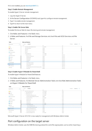 Step 2: Enable Remote Management
Step 3: Enable File Server Role
Step 4: Enable Hyper-V Module for PowerShell
Port configuration on the target server
If it is not installed, you can download WMF 5.1.
To enable Hyper-V Server remote management:
1. Log into Hyper-V Server.
2. At the Server Configuration (SCONFIG) tool, type 4 to configure remote management.
3. Type 1 to enable remote management.
4. Type 4 to return to the main menu.
To enable File Server Role for basic file sharing and remote management:
1. Click Roles and Features in the Tools menu.
2. In Roles and Features, find File and Storage Services and check File and iSCSI Services and File
Server:
To enable Hyper-V Module for PowerShell features:
1. Click Roles and Features in the Tools menu.
2. In Roles and Features, find Remote Server Administration Tools and check Role Administration Tools
and Hyper-V Module for PowerShell:
Microsoft Hyper-V Server 2012 R2 is now ready for management with Windows Admin Center.
Windows Admin Center uses the SMB file sharing protocol for some file copying tasks, such as when importing a
 