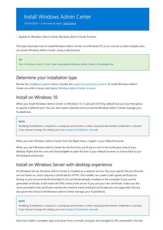 Install Windows Admin Center
10/19/2020 • 3 minutes to read • Edit Online
TIP
Determine your installation type
Install on Windows 10
NOTE
Install on Windows Server with desktop experience
NOTE
Applies to: Windows Admin Center, Windows Admin Center Preview
This topic describes how to install Windows Admin Center on a Windows PC or on a server so that multiple users
can access Windows Admin Center using a web browser.
New to Windows Admin Center? Learn more about Windows Admin Center or Download now.
Review the installation options which includes the supported operating systems. To install Windows Admin
Center on a VM in Azure, see Deploy Windows Admin Center in Azure.
When you install Windows Admin Center on Windows 10, it uses port 6516 by default, but you have the option
to specify a different port. You can also create a desktop shortcut and let Windows Admin Center manage your
TrustedHosts.
Modifying TrustedHosts is required in a workgroup environment, or when using local administrator credentials in a domain.
If you choose to forego this setting, you must configure TrustedHosts manually.
When you start Windows Admin Center from the Start menu, it opens in your default browser.
When you start Windows Admin Center for the first time, you'll see an icon in the notification area of your
desktop. Right-click this icon and choose Open to open the tool in your default browser, or choose Exit to quit
the background process.
On Windows Server, Windows Admin Center is installed as a network service. You must specify the port that the
service listens on, and it requires a certificate for HTTPS. The installer can create a self-signed certificate for
testing, or you can provide the thumbprint of a certificate already installed on the computer. If you use the
generated certificate, it will match the DNS name of the server. If you use your own certificate, make sure the
name provided in the certificate matches the machine name (wildcard certificates are not supported.) You are
also given the choice to let Windows Admin Center manage your TrustedHosts.
Modifying TrustedHosts is required in a workgroup environment, or when using local administrator credentials in a domain.
If you choose to forego this setting, you must configure TrustedHosts manually
Once the install is complete, open a browser from a remote computer and navigate to URL presented in the last
 