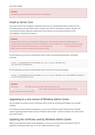 WARNING
Install on Server Core
WARNING
msiexec /i <WindowsAdminCenterInstallerName>.msi /qn /L*v log.txt SME_PORT=<port>
SSL_CERTIFICATE_OPTION=generate
msiexec /i <WindowsAdminCenterInstallerName>.msi /qn /L*v log.txt SME_PORT=<port> SME_THUMBPRINT=<thumbprint>
SSL_CERTIFICATE_OPTION=installed
WARNING
Upgrading to a new version of Windows Admin Center
Updating the certificate used by Windows Admin Center
step of the installer.
Automatically generated certificates expire 60 days after installation.
If you have a Server Core installation of Windows Server, you can install Windows Admin Center from the
command prompt (running as Administrator). Specify a port and SSL certificate by using the SME_PORT and
SSL_CERTIFICATE_OPTION arguments respectively. If you're going to use an existing certificate, use the
SME_THUMBPRINT to specify its thumbprint.
Installing Windows Admin Center will restart the WinRM service, which will sever all remote PowerShells sessions. It is
recommended that you install from a local Cmd or PowerShell. If you are installing with an automation solution that would
be broken by the WinRM service restarting, you can add the parameter RESTART_WINRM=0 to the install arguments, but
WinRM must be restarted for Windows Admin Center to function.
Run the following command to install Windows Admin Center and automatically generate a self-signed
certificate:
Run the following command to install Windows Admin Center with an existing certificate:
Don't invoke msiexec from PowerShell using dot-slash relative path notation (like,
.<WindowsAdminCenterInstallerName>.msi ). That notation isn't supported, the installation will fail. Remove the .
prefix or specify the full path to the MSI.
You can update non-preview versions of Windows Admin Center by using Microsoft Update or by manually
installing.
Your settings are preserved when upgrading to a new version of Windows Admin Center. We don't officially
support upgrading Insider Preview versions of Windows Admin Center - we think it's better to do a clean install -
but we don't block it.
When you have Windows Admin Center deployed as a service, you must provide a certificate for HTTPS. To
update this certificate at a later time, re-run the installer and choose change .
 