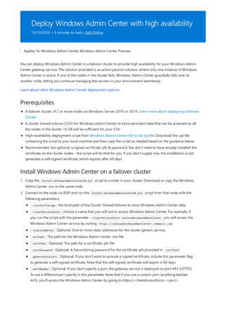 Deploy Windows Admin Center with high availability
10/19/2020 • 3 minutes to read • Edit Online
Prerequisites
Install Windows Admin Center on a failover cluster
Applies To: Windows Admin Center, Windows Admin Center Preview
You can deploy Windows Admin Center in a failover cluster to provide high availability for your Windows Admin
Center gateway service. The solution provided is an active-passive solution, where only one instance of Windows
Admin Center is active. If one of the nodes in the cluster fails, Windows Admin Center gracefully fails over to
another node, letting you continue managing the servers in your environment seamlessly.
Learn about other Windows Admin Center deployment options.
A failover cluster of 2 or more nodes on Windows Server 2016 or 2019. Learn more about deploying a Failover
Cluster.
A cluster shared volume (CSV) for Windows Admin Center to store persistent data that can be accessed by all
the nodes in the cluster. 10 GB will be sufficient for your CSV.
High-availability deployment script from Windows Admin Center HA Script zip file. Download the .zip file
containing the script to your local machine and then copy the script as needed based on the guidance below.
Recommended, but optional: a signed certificate .pfx & password. You don't need to have already installed the
certificate on the cluster nodes - the script will do that for you. If you don't supply one, the installation script
generates a self-signed certificate, which expires after 60 days.
1. Copy the Install-WindowsAdminCenterHA.ps1 script to a node in your cluster. Download or copy the Windows
Admin Center .msi to the same node.
2. Connect to the node via RDP and run the Install-WindowsAdminCenterHA.ps1 script from that node with the
following parameters:
-clusterStorage : the local path of the Cluster Shared Volume to store Windows Admin Center data.
-clientAccessPoint : choose a name that you will use to access Windows Admin Center. For example, if
you run the script with the parameter -clientAccessPoint contosoWindowsAdminCenter , you will access the
Windows Admin Center service by visiting https://contosoWindowsAdminCenter.<domain>.com
-staticAddress : Optional. One or more static addresses for the cluster generic service.
-msiPath : The path for the Windows Admin Center .msi file.
-certPath : Optional. The path for a certificate .pfx file.
-certPassword : Optional. A SecureString password for the certificate .pfx provided in -certPath
-generateSslCert : Optional. If you don't want to provide a signed certificate, include this parameter flag
to generate a self-signed certificate. Note that the self-signed certificate will expire in 60 days.
-portNumber : Optional. If you don't specify a port, the gateway service is deployed on port 443 (HTTPS).
To use a different port specify in this parameter. Note that if you use a custom port (anything besides
443), you'll access the Windows Admin Center by going to https://<clientAccessPoint>:<port>.
 