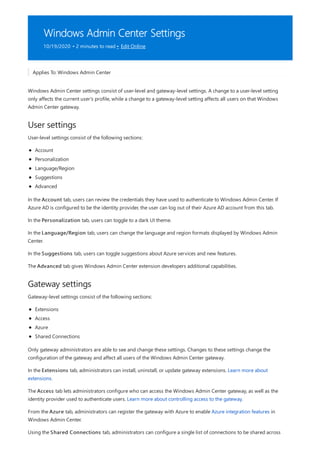 Windows Admin Center Settings
10/19/2020 • 2 minutes to read • Edit Online
User settings
Gateway settings
Applies To: Windows Admin Center
Windows Admin Center settings consist of user-level and gateway-level settings. A change to a user-level setting
only affects the current user's profile, while a change to a gateway-level setting affects all users on that Windows
Admin Center gateway.
User-level settings consist of the following sections:
Account
Personalization
Language/Region
Suggestions
Advanced
In the Account tab, users can review the credentials they have used to authenticate to Windows Admin Center. If
Azure AD is configured to be the identity provider, the user can log out of their Azure AD account from this tab.
In the Personalization tab, users can toggle to a dark UI theme.
In the Language/Region tab, users can change the language and region formats displayed by Windows Admin
Center.
In the Suggestions tab, users can toggle suggestions about Azure services and new features.
The Advanced tab gives Windows Admin Center extension developers additional capabilities.
Gateway-level settings consist of the following sections:
Extensions
Access
Azure
Shared Connections
Only gateway administrators are able to see and change these settings. Changes to these settings change the
configuration of the gateway and affect all users of the Windows Admin Center gateway.
In the Extensions tab, administrators can install, uninstall, or update gateway extensions. Learn more about
extensions.
The Access tab lets administrators configure who can access the Windows Admin Center gateway, as well as the
identity provider used to authenticate users. Learn more about controlling access to the gateway.
From the Azure tab, administrators can register the gateway with Azure to enable Azure integration features in
Windows Admin Center.
Using the Shared Connections tab, administrators can configure a single list of connections to be shared across
 