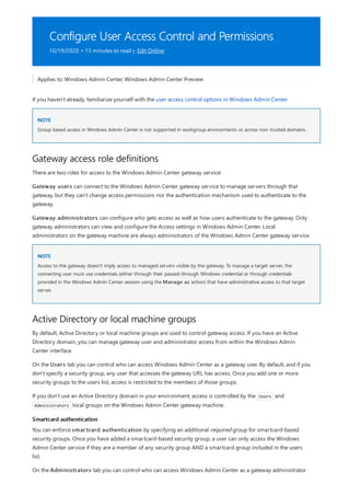 Configure User Access Control and Permissions
10/19/2020 • 13 minutes to read • Edit Online
NOTE
Gateway access role definitions
NOTE
Active Directory or local machine groups
Smartcard authentication
Applies to: Windows Admin Center, Windows Admin Center Preview
If you haven't already, familiarize yourself with the user access control options in Windows Admin Center
Group based access in Windows Admin Center is not supported in workgroup environments or across non-trusted domains.
There are two roles for access to the Windows Admin Center gateway service:
Gateway users can connect to the Windows Admin Center gateway service to manage servers through that
gateway, but they can't change access permissions nor the authentication mechanism used to authenticate to the
gateway.
Gateway administrators can configure who gets access as well as how users authenticate to the gateway. Only
gateway administrators can view and configure the Access settings in Windows Admin Center. Local
administrators on the gateway machine are always administrators of the Windows Admin Center gateway service.
Access to the gateway doesn't imply access to managed servers visible by the gateway. To manage a target server, the
connecting user must use credentials (either through their passed-through Windows credential or through credentials
provided in the Windows Admin Center session using the Manage as action) that have administrative access to that target
server.
By default, Active Directory or local machine groups are used to control gateway access. If you have an Active
Directory domain, you can manage gateway user and administrator access from within the Windows Admin
Center interface.
On the Users tab you can control who can access Windows Admin Center as a gateway user. By default, and if you
don't specify a security group, any user that accesses the gateway URL has access. Once you add one or more
security groups to the users list, access is restricted to the members of those groups.
If you don't use an Active Directory domain in your environment, access is controlled by the Users and
Administrators local groups on the Windows Admin Center gateway machine.
You can enforce smartcard authentication by specifying an additional required group for smartcard-based
security groups. Once you have added a smartcard-based security group, a user can only access the Windows
Admin Center service if they are a member of any security group AND a smartcard group included in the users
list.
On the Administrators tab you can control who can access Windows Admin Center as a gateway administrator.
 