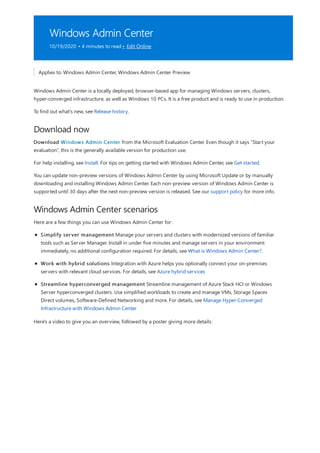 Windows Admin Center
10/19/2020 • 4 minutes to read • Edit Online
Download now
Windows Admin Center scenarios
Applies to: Windows Admin Center, Windows Admin Center Preview
Windows Admin Center is a locally deployed, browser-based app for managing Windows servers, clusters,
hyper-converged infrastructure, as well as Windows 10 PCs. It is a free product and is ready to use in production.
To find out what's new, see Release history.
Download Windows Admin Center from the Microsoft Evaluation Center. Even though it says “Start your
evaluation”, this is the generally available version for production use.
For help installing, see Install. For tips on getting started with Windows Admin Center, see Get started.
You can update non-preview versions of Windows Admin Center by using Microsoft Update or by manually
downloading and installing Windows Admin Center. Each non-preview version of Windows Admin Center is
supported until 30 days after the next non-preview version is released. See our support policy for more info.
Here are a few things you can use Windows Admin Center for:
Simplify server management Manage your servers and clusters with modernized versions of familiar
tools such as Server Manager. Install in under five minutes and manage servers in your environment
immediately, no additional configuration required. For details, see What is Windows Admin Center?.
Work with hybrid solutions Integration with Azure helps you optionally connect your on-premises
servers with relevant cloud services. For details, see Azure hybrid services
Streamline hyperconverged management Streamline management of Azure Stack HCI or Windows
Server hyperconverged clusters. Use simplified workloads to create and manage VMs, Storage Spaces
Direct volumes, Software-Defined Networking and more. For details, see Manage Hyper-Converged
Infrastructure with Windows Admin Center
Here's a video to give you an overview, followed by a poster giving more details:
 