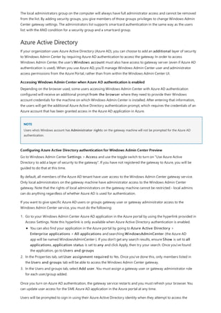 Azure Active Directory
Accessing Windows Admin Center when Azure AD authentication is enabled
NOTE
Configuring Azure Active Directory authentication for Windows Admin Center Preview
The local administrators group on the computer will always have full administrator access and cannot be removed
from the list. By adding security groups, you give members of those groups privileges to change Windows Admin
Center gateway settings. The administrators list supports smartcard authentication in the same way as the users
list: with the AND condition for a security group and a smartcard group.
If your organization uses Azure Active Directory (Azure AD), you can choose to add an additional layer of security
to Windows Admin Center by requiring Azure AD authentication to access the gateway. In order to access
Windows Admin Center, the user's Windows account must also have access to gateway server (even if Azure AD
authentication is used). When you use Azure AD, you'll manage Windows Admin Center user and administrator
access permissions from the Azure Portal, rather than from within the Windows Admin Center UI.
Depending on the browser used, some users accessing Windows Admin Center with Azure AD authentication
configured will receive an additional prompt from the browser where they need to provide their Windows
account credentials for the machine on which Windows Admin Center is installed. After entering that information,
the users will get the additional Azure Active Directory authentication prompt, which requires the credentials of an
Azure account that has been granted access in the Azure AD application in Azure.
Users who's Windows account has Administrator rights on the gateway machine will not be prompted for the Azure AD
authentication.
Go to Windows Admin Center Settings > Access and use the toggle switch to turn on "Use Azure Active
Directory to add a layer of security to the gateway". If you have not registered the gateway to Azure, you will be
guided to do that at this time.
By default, all members of the Azure AD tenant have user access to the Windows Admin Center gateway service.
Only local administrators on the gateway machine have administrator access to the Windows Admin Center
gateway. Note that the rights of local administrators on the gateway machine cannot be restricted - local admins
can do anything regardless of whether Azure AD is used for authentication.
If you want to give specific Azure AD users or groups gateway user or gateway administrator access to the
Windows Admin Center service, you must do the following:
1. Go to your Windows Admin Center Azure AD application in the Azure portal by using the hyperlink provided in
Access Settings. Note this hyperlink is only available when Azure Active Directory authentication is enabled.
2. In the Properties tab, set User assignment required to Yes. Once you've done this, only members listed in
the Users and groups tab will be able to access the Windows Admin Center gateway.
3. In the Users and groups tab, select Add user. You must assign a gateway user or gateway administrator role
for each user/group added.
You can also find your application in the Azure portal by going to Azure Active Directory >
Enterprise applications > All applications and searching WindowsAdminCenter (the Azure AD
app will be named WindowsAdminCenter-). If you don't get any search results, ensure Show is set to all
applications, application status is set to any and click Apply, then try your search. Once you've found
the application, go to Users and groups
Once you turn on Azure AD authentication, the gateway service restarts and you must refresh your browser. You
can update user access for the SME Azure AD application in the Azure portal at any time.
Users will be prompted to sign in using their Azure Active Directory identity when they attempt to access the
 